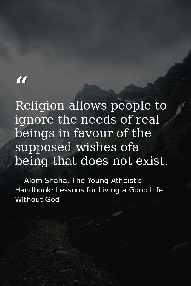Religion allows people to ignore the needs of real beings in favour of the supposed wishes ofa being that does not exist — Alom Shaha, The Young Atheist's Handbook: Lessons for Living a Good Life Without God
