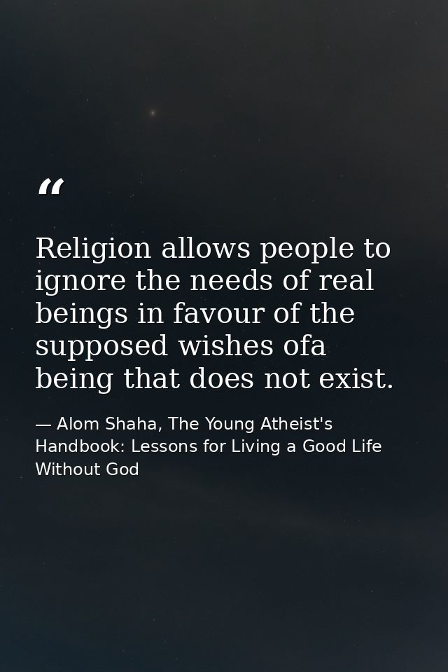 Religion allows people to ignore the needs of real beings in favour of the supposed wishes ofa being that does not exist — Alom Shaha, The Young Atheist's Handbook: Lessons for Living a Good Life Without God