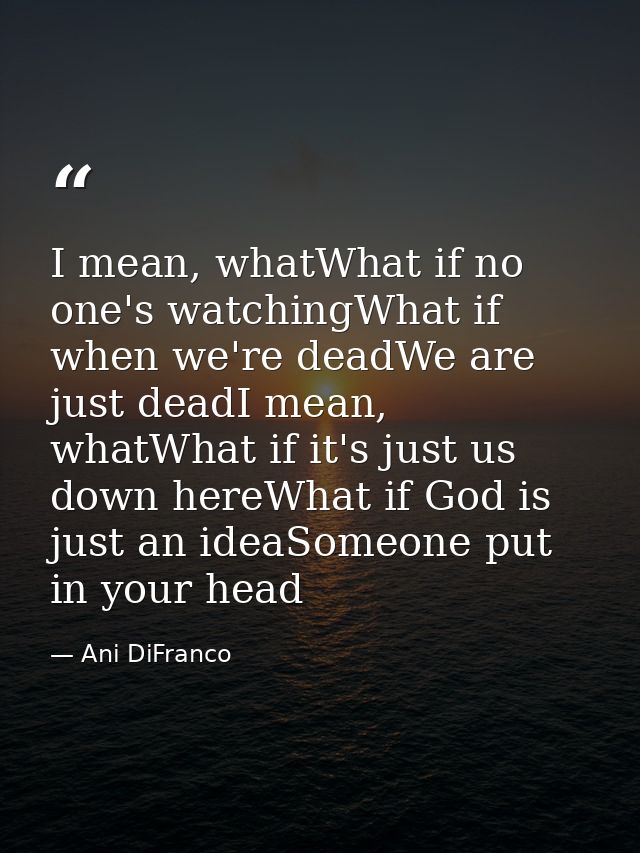 I mean, whatWhat if no one's watchingWhat if when we're deadWe are just deadI mean, whatWhat if it's just us down hereWh — Ani DiFranco