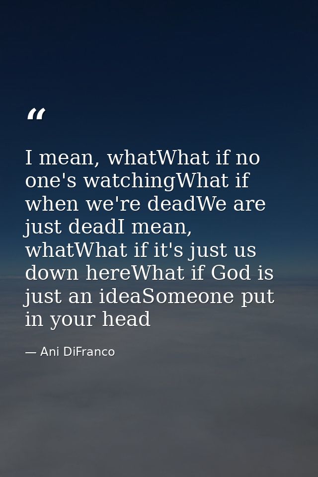 I mean, whatWhat if no one's watchingWhat if when we're deadWe are just deadI mean, whatWhat if it's just us down hereWh — Ani DiFranco