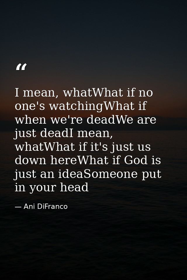I mean, whatWhat if no one's watchingWhat if when we're deadWe are just deadI mean, whatWhat if it's just us down hereWh — Ani DiFranco