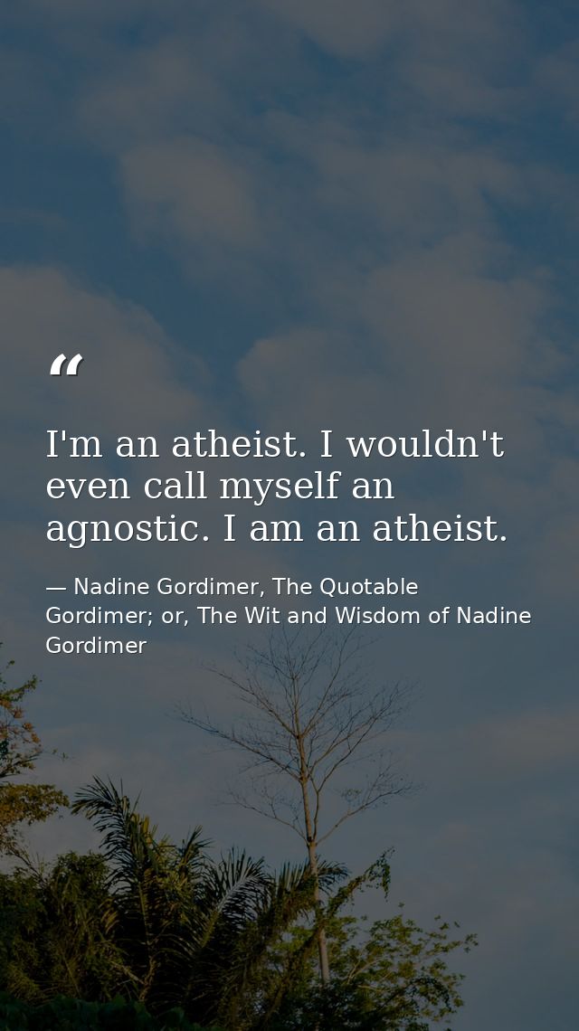 I'm an atheist. I wouldn't even call myself an agnostic. I am an atheist. — Nadine Gordimer, The Quotable Gordimer; or, The Wit and Wisdom of Nadine Gordimer