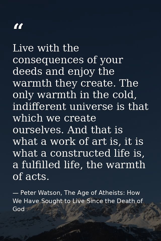 Live with the consequences of your deeds and enjoy the warmth they create. The only warmth in the cold, indifferent univ — Peter Watson, The Age of Atheists: How We Have Sought to Live Since the Death of God
