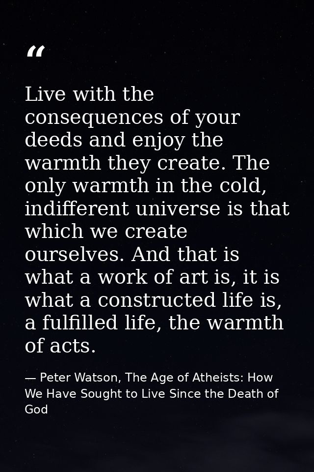Live with the consequences of your deeds and enjoy the warmth they create. The only warmth in the cold, indifferent univ — Peter Watson, The Age of Atheists: How We Have Sought to Live Since the Death of God