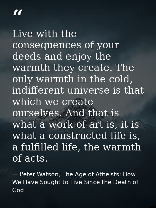 Live with the consequences of your deeds and enjoy the warmth they create. The only warmth in the cold, indifferent univ — Peter Watson, The Age of Atheists: How We Have Sought to Live Since the Death of God
