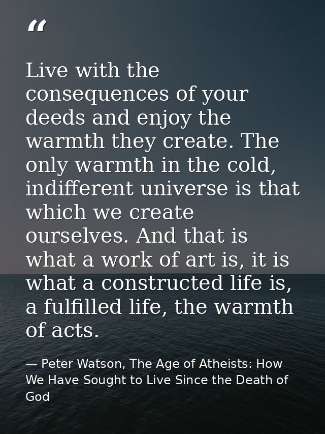 Live with the consequences of your deeds and enjoy the warmth they create. The only warmth in the cold, indifferent univ — Peter Watson, The Age of Atheists: How We Have Sought to Live Since the Death of God