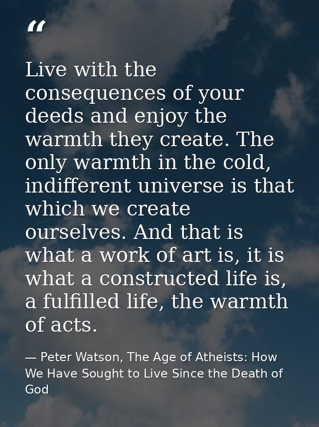 Live with the consequences of your deeds and enjoy the warmth they create. The only warmth in the cold, indifferent univ — Peter Watson, The Age of Atheists: How We Have Sought to Live Since the Death of God