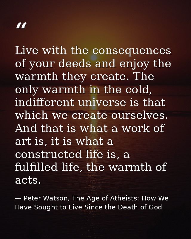 Live with the consequences of your deeds and enjoy the warmth they create. The only warmth in the cold, indifferent univ — Peter Watson, The Age of Atheists: How We Have Sought to Live Since the Death of God