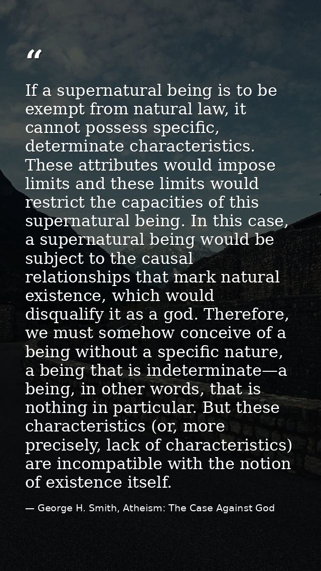 If a supernatural being is to be exempt from natural law, it cannot possess specific, determinate characteristics. These — George H. Smith, Atheism: The Case Against God