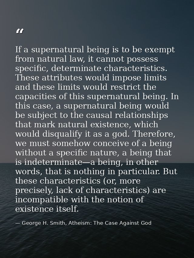If a supernatural being is to be exempt from natural law, it cannot possess specific, determinate characteristics. These — George H. Smith, Atheism: The Case Against God