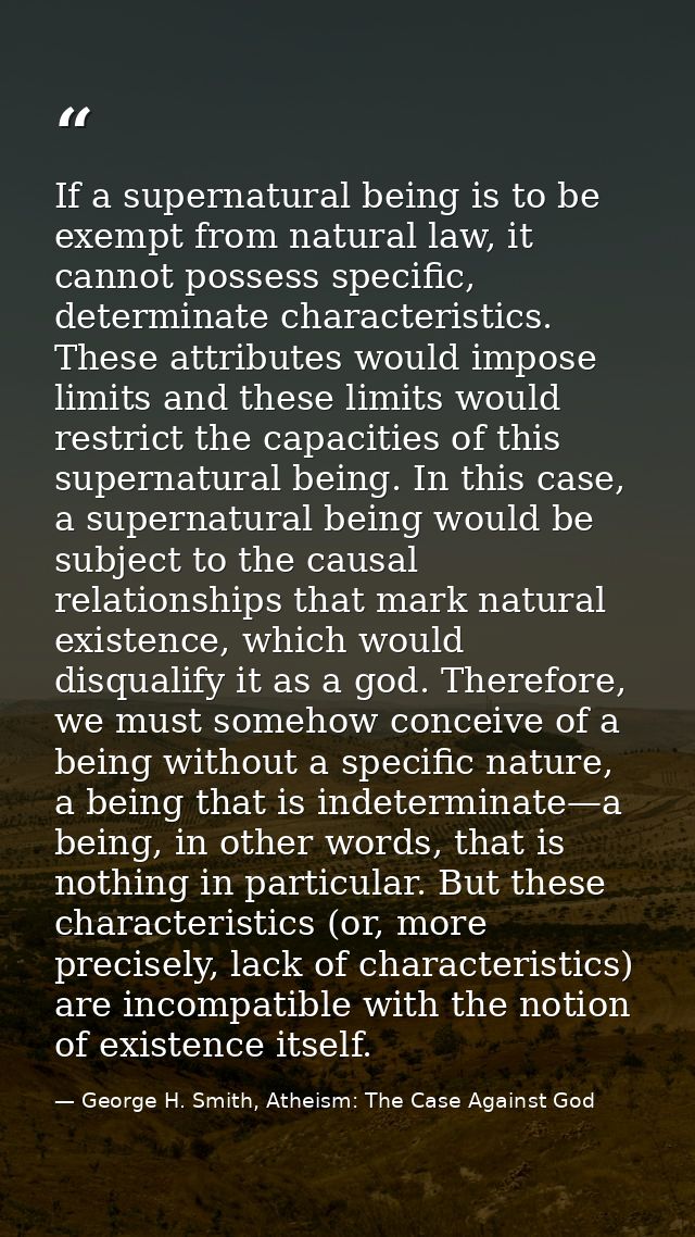 If a supernatural being is to be exempt from natural law, it cannot possess specific, determinate characteristics. These — George H. Smith, Atheism: The Case Against God