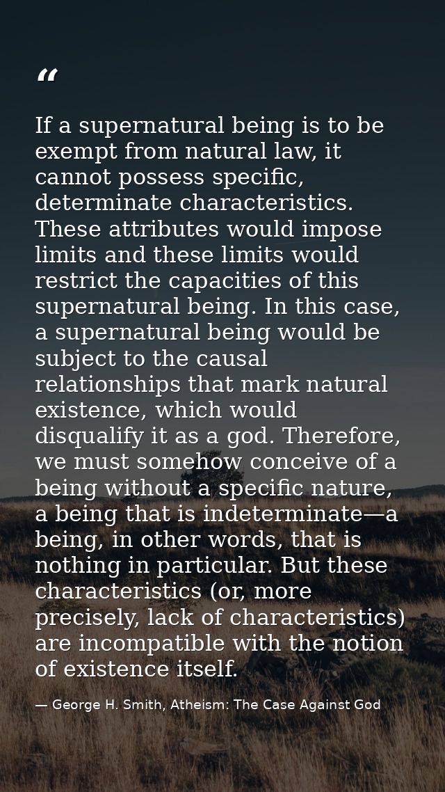 If a supernatural being is to be exempt from natural law, it cannot possess specific, determinate characteristics. These — George H. Smith, Atheism: The Case Against God