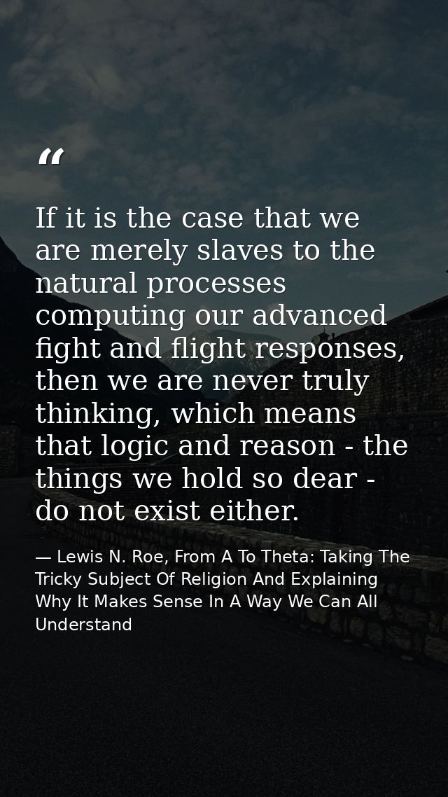 If it is the case that we are merely slaves to the natural processes computing our advanced fight and flight responses,  — Lewis N. Roe, From A To Theta: Taking The Tricky Subject Of Religion And Explaining Why It Makes Sense In A Way We Can All Understand