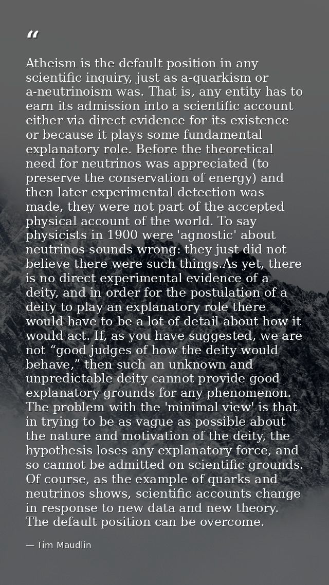 Atheism is the default position in any scientific inquiry, just as a-quarkism or a-neutrinoism was. That is, any entity  — Tim Maudlin