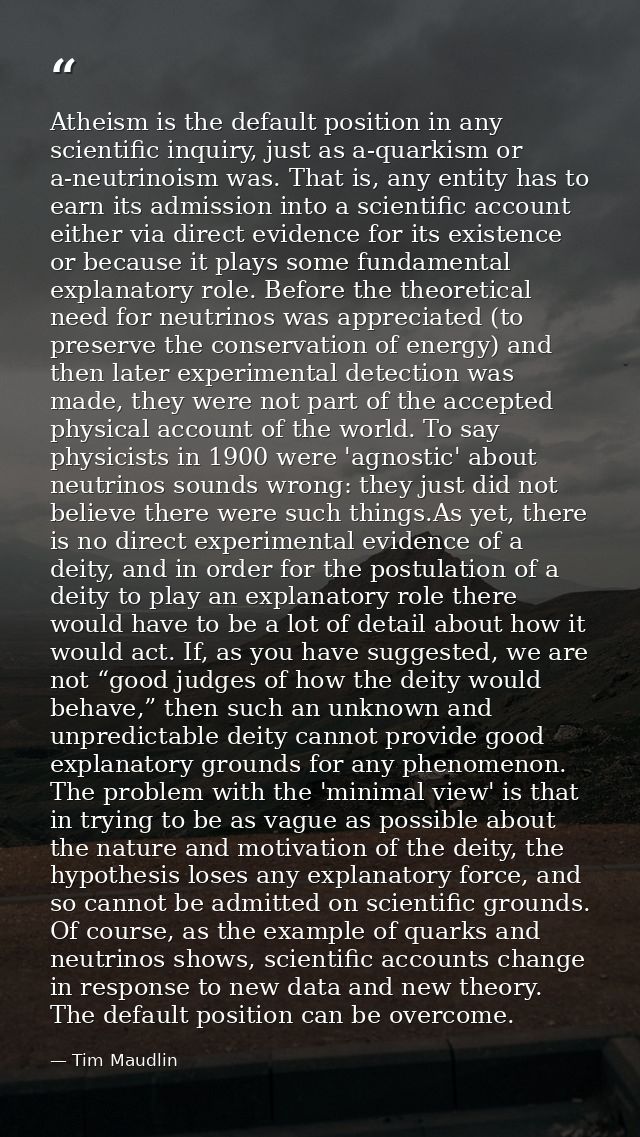 Atheism is the default position in any scientific inquiry, just as a-quarkism or a-neutrinoism was. That is, any entity  — Tim Maudlin