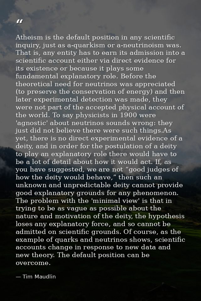 Atheism is the default position in any scientific inquiry, just as a-quarkism or a-neutrinoism was. That is, any entity  — Tim Maudlin