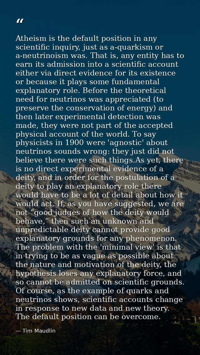Atheism is the default position in any scientific inquiry, just as a-quarkism or a-neutrinoism was. That is, any entity  — Tim Maudlin