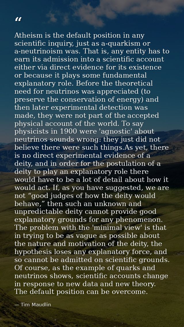 Atheism is the default position in any scientific inquiry, just as a-quarkism or a-neutrinoism was. That is, any entity  — Tim Maudlin