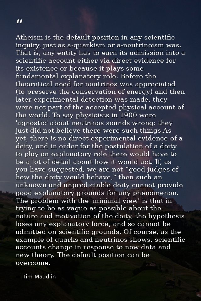 Atheism is the default position in any scientific inquiry, just as a-quarkism or a-neutrinoism was. That is, any entity  — Tim Maudlin