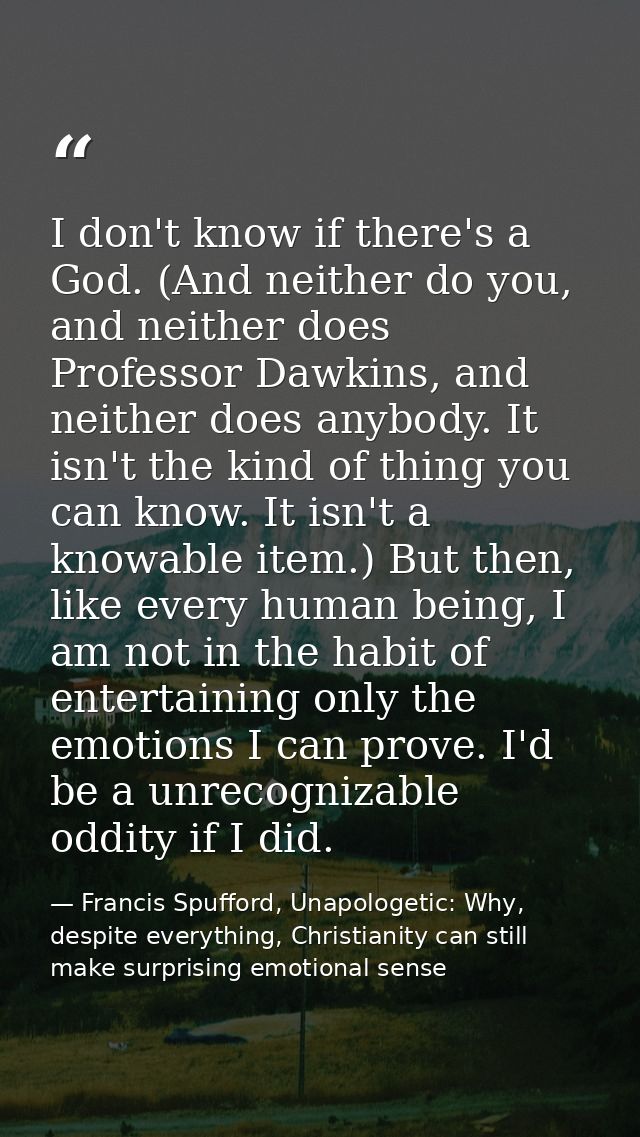 I don't know if there's a God. (And neither do you, and neither does Professor Dawkins, and neither does anybody. It isn — Francis Spufford, Unapologetic: Why, despite everything, Christianity can still make surprising emotional sense