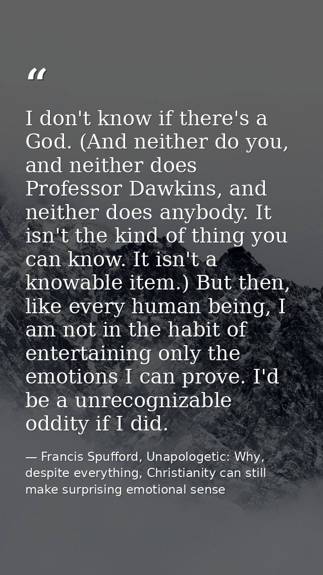I don't know if there's a God. (And neither do you, and neither does Professor Dawkins, and neither does anybody. It isn — Francis Spufford, Unapologetic: Why, despite everything, Christianity can still make surprising emotional sense