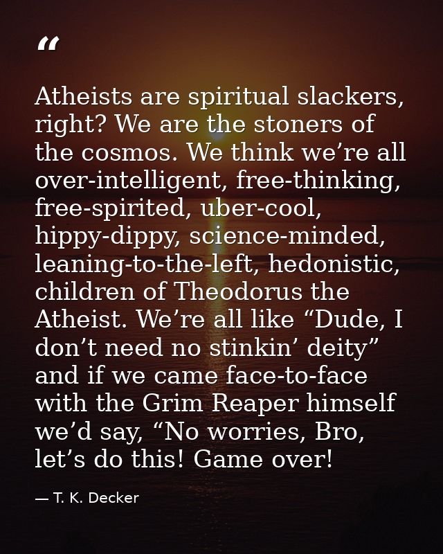Atheists are spiritual slackers, right? We are the stoners of the cosmos. We think we’re all over-intelligent, free-thin — T. K. Decker