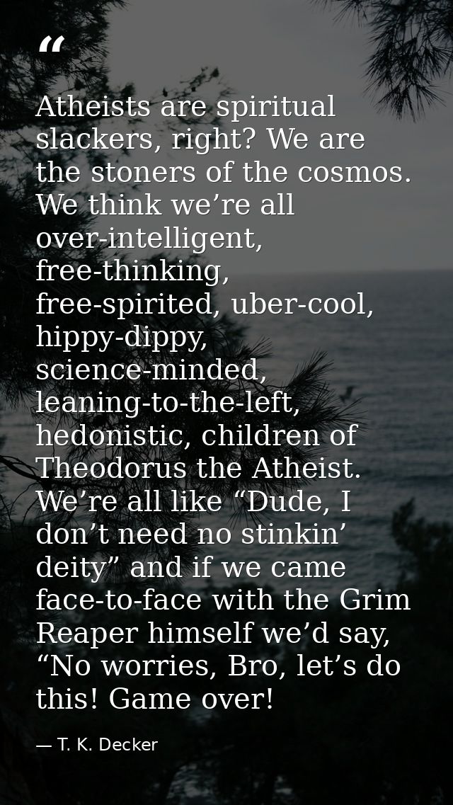 Atheists are spiritual slackers, right? We are the stoners of the cosmos. We think we’re all over-intelligent, free-thin — T. K. Decker