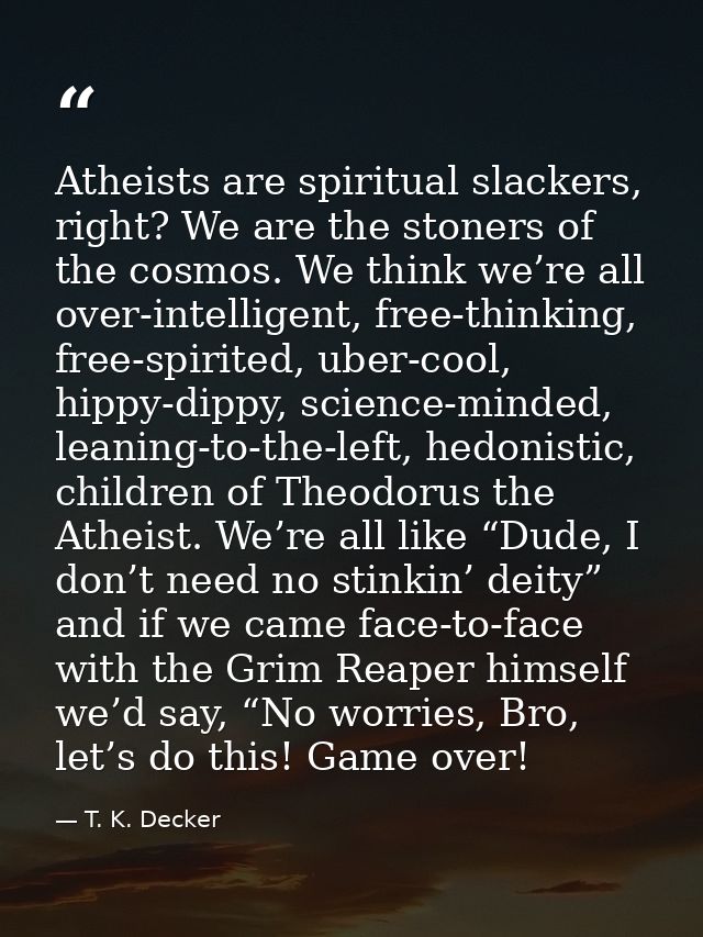 Atheists are spiritual slackers, right? We are the stoners of the cosmos. We think we’re all over-intelligent, free-thin — T. K. Decker