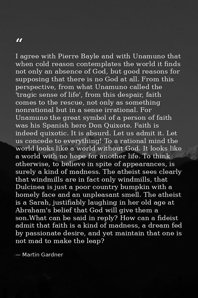 I agree with Pierre Bayle and with Unamuno that when cold reason contemplates the world it finds not only an absence of  — Martin Gardner