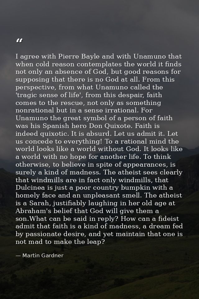 I agree with Pierre Bayle and with Unamuno that when cold reason contemplates the world it finds not only an absence of  — Martin Gardner