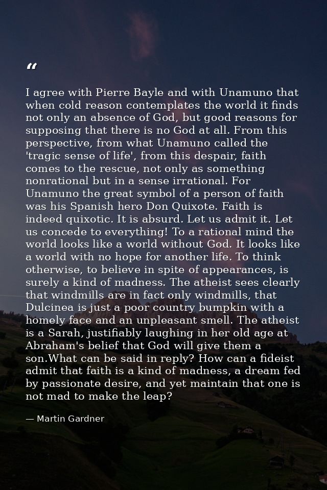 I agree with Pierre Bayle and with Unamuno that when cold reason contemplates the world it finds not only an absence of  — Martin Gardner