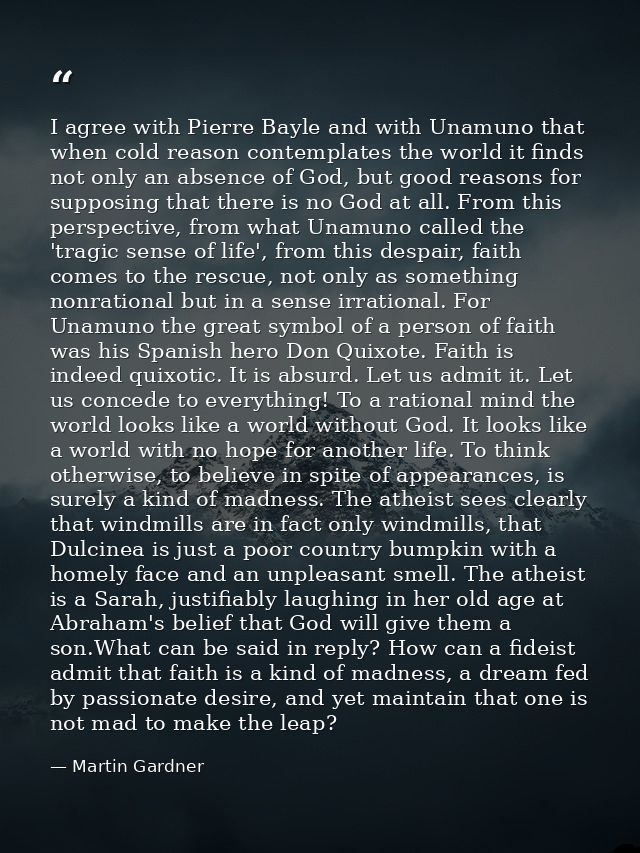 I agree with Pierre Bayle and with Unamuno that when cold reason contemplates the world it finds not only an absence of  — Martin Gardner