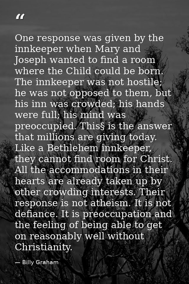 One response was given by the innkeeper when Mary and Joseph wanted to find a room where the Child could be born. The in — Billy Graham