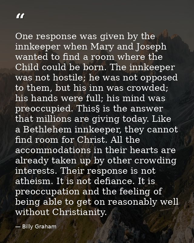 One response was given by the innkeeper when Mary and Joseph wanted to find a room where the Child could be born. The in — Billy Graham