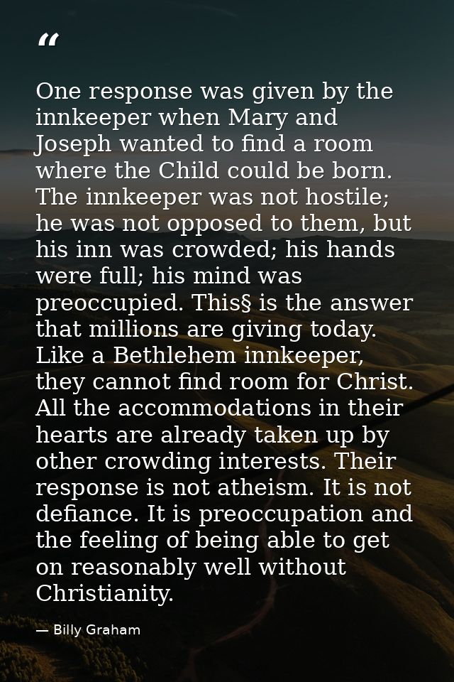 One response was given by the innkeeper when Mary and Joseph wanted to find a room where the Child could be born. The in — Billy Graham