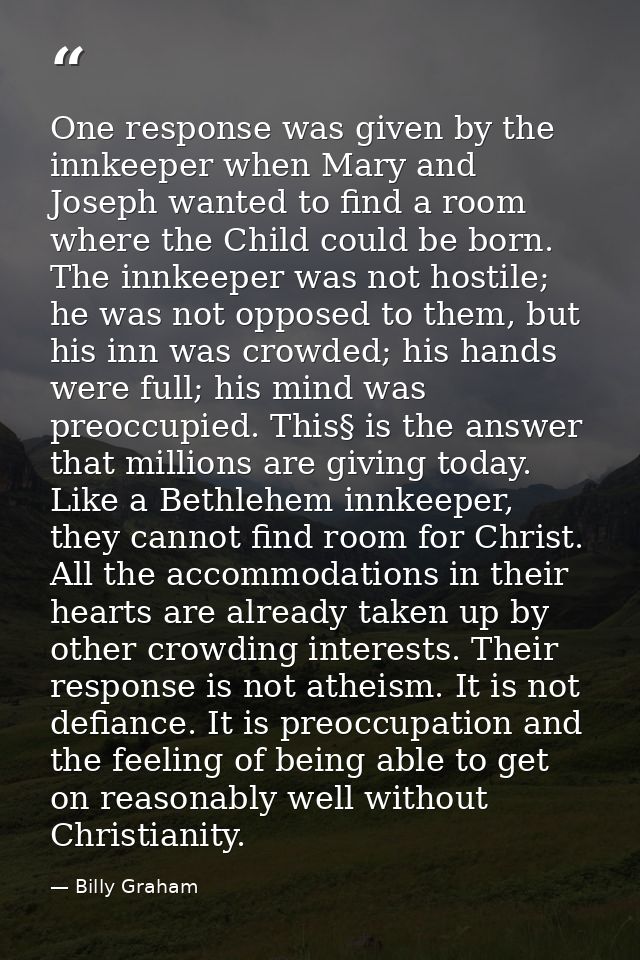 One response was given by the innkeeper when Mary and Joseph wanted to find a room where the Child could be born. The in — Billy Graham