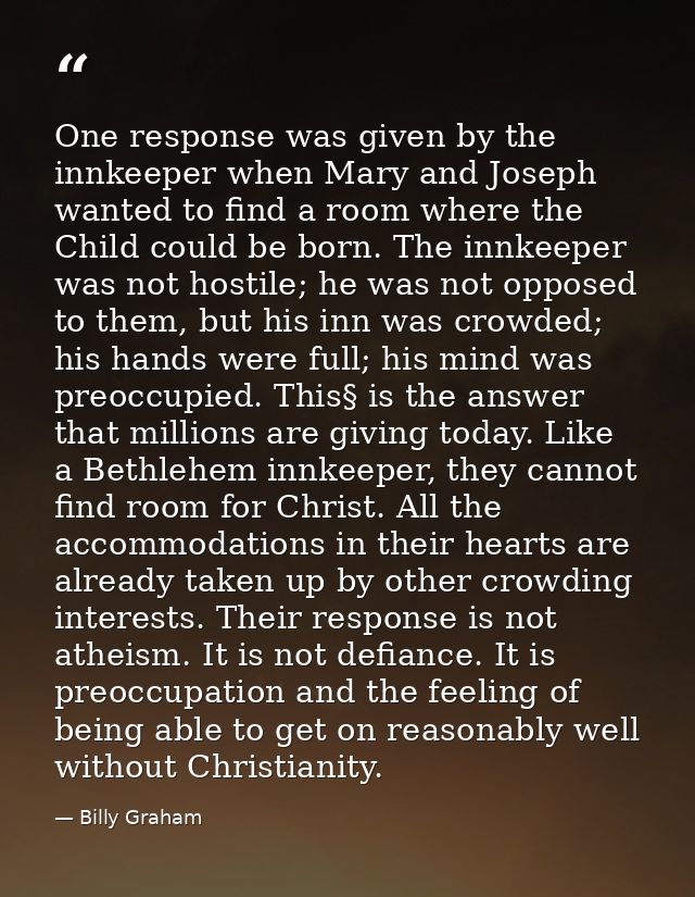 One response was given by the innkeeper when Mary and Joseph wanted to find a room where the Child could be born. The in — Billy Graham
