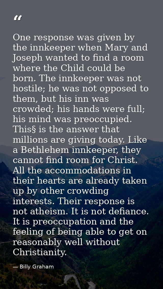 One response was given by the innkeeper when Mary and Joseph wanted to find a room where the Child could be born. The in — Billy Graham