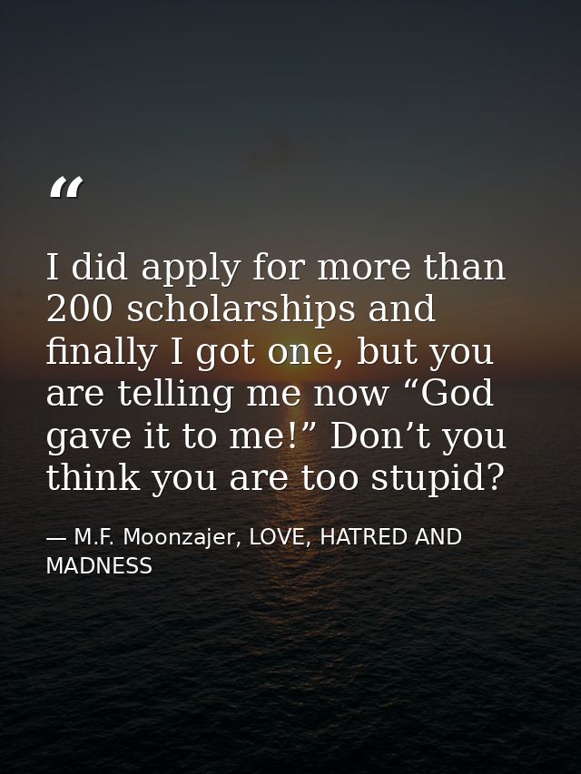 I did apply for more than 200 scholarships and finally I got one, but you are telling me now “God gave it to me!” Don’t  — M.F. Moonzajer, LOVE, HATRED AND MADNESS