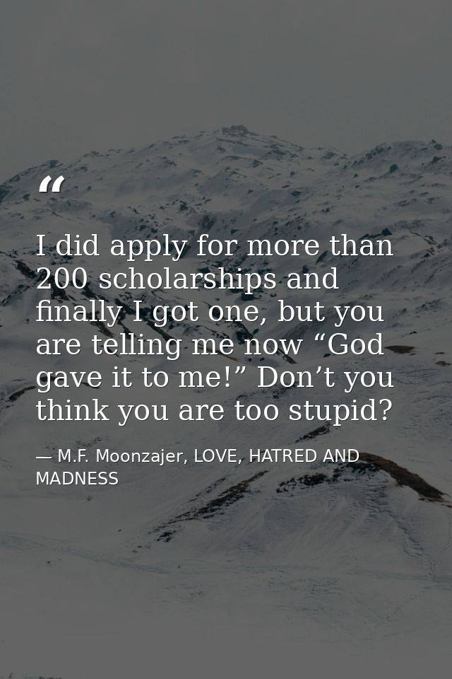 I did apply for more than 200 scholarships and finally I got one, but you are telling me now “God gave it to me!” Don’t  — M.F. Moonzajer, LOVE, HATRED AND MADNESS
