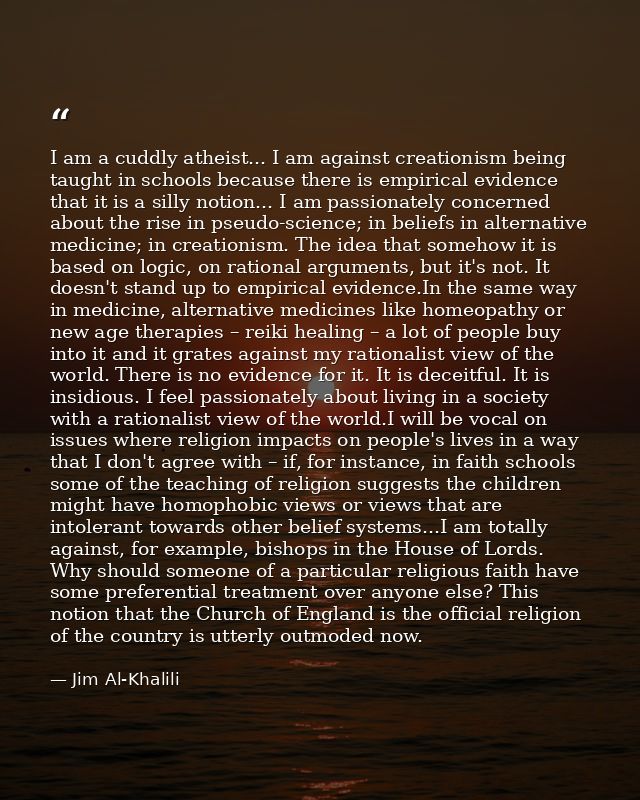 I am a cuddly atheist... I am against creationism being taught in schools because there is empirical evidence that it is — Jim Al-Khalili