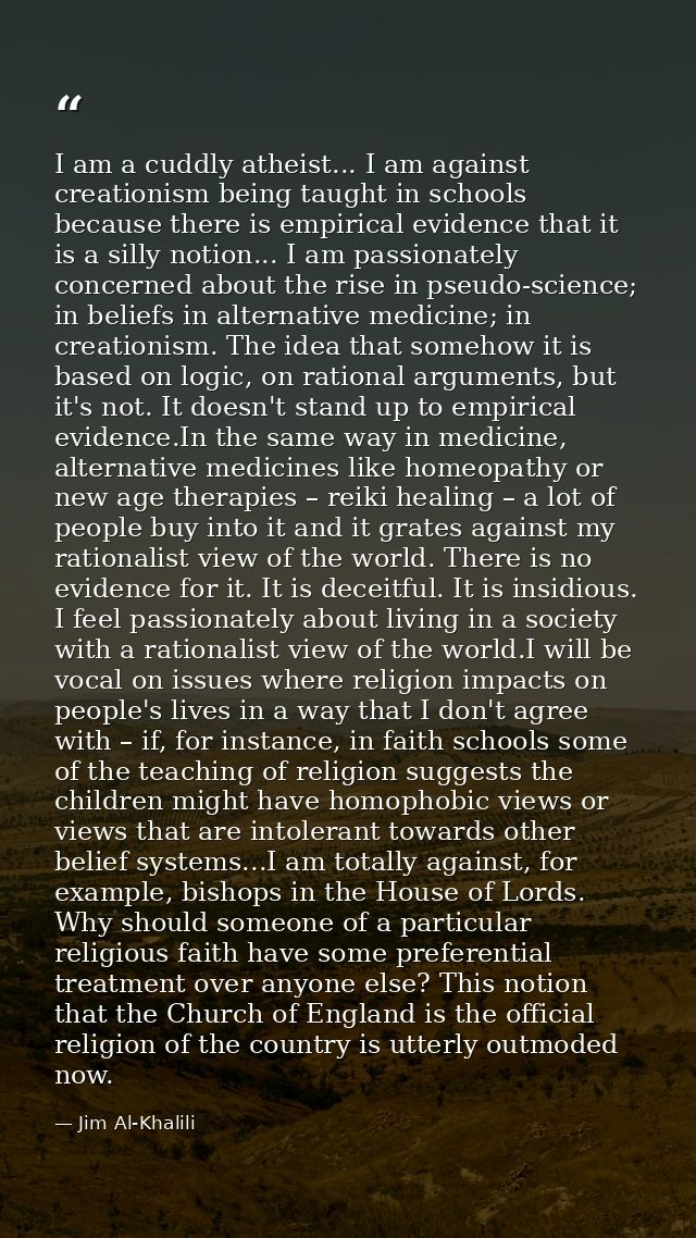 I am a cuddly atheist... I am against creationism being taught in schools because there is empirical evidence that it is — Jim Al-Khalili