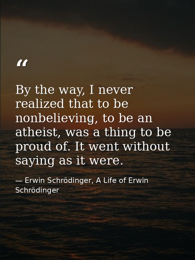 By the way, I never realized that to be nonbelieving, to be an atheist, was a thing to be proud of. It went without sayi — Erwin Schrödinger, A Life of Erwin Schrödinger