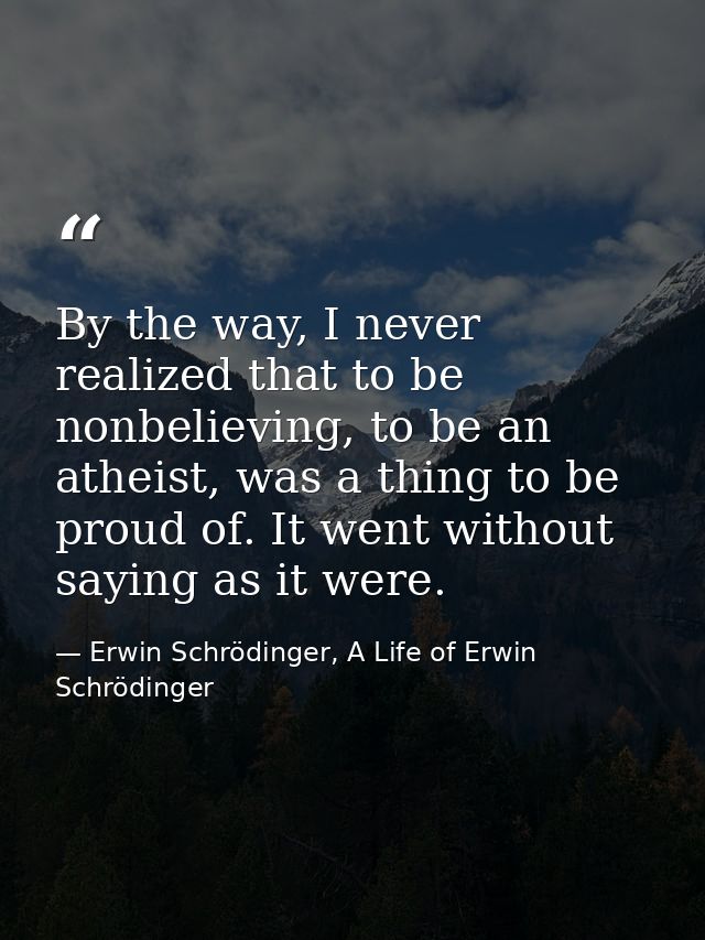 By the way, I never realized that to be nonbelieving, to be an atheist, was a thing to be proud of. It went without sayi — Erwin Schrödinger, A Life of Erwin Schrödinger