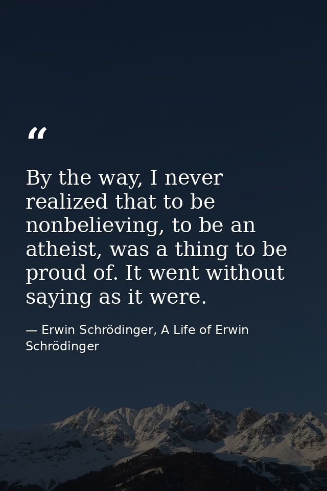 By the way, I never realized that to be nonbelieving, to be an atheist, was a thing to be proud of. It went without sayi — Erwin Schrödinger, A Life of Erwin Schrödinger