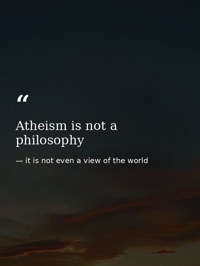 Atheism is not a philosophy — it is not even a view of the world