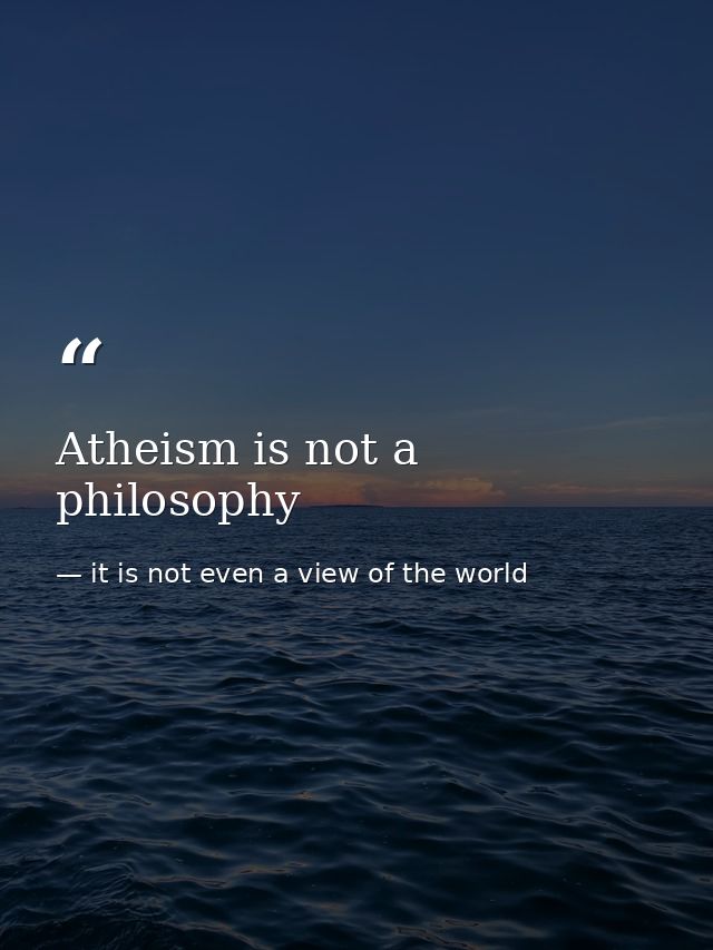 Atheism is not a philosophy — it is not even a view of the world