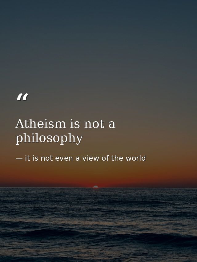 Atheism is not a philosophy — it is not even a view of the world