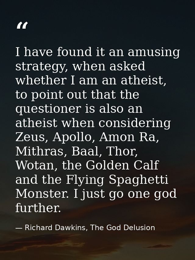 I have found it an amusing strategy, when asked whether I am an atheist, to point out that the questioner is also an ath — Richard Dawkins, The God Delusion
