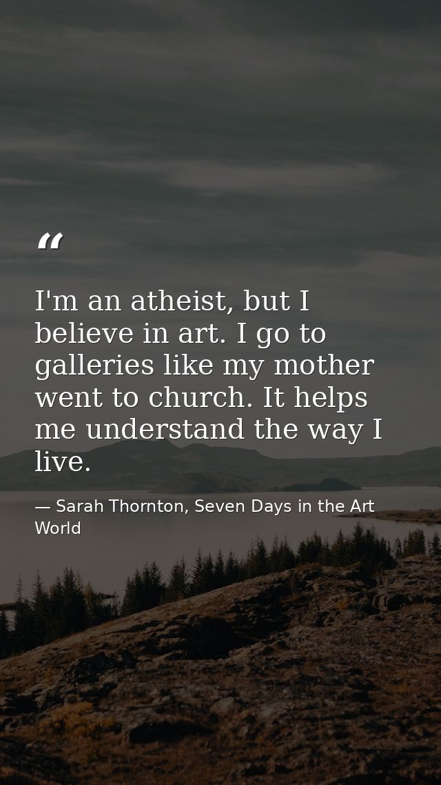 I'm an atheist, but I believe in art. I go to galleries like my mother went to church. It helps me understand the way I  — Sarah Thornton, Seven Days in the Art World